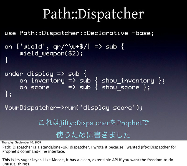 Path::Dispatcher
use Path::Dispatcher::Declarative -base;
on ['wield', qr/^\w+$/] => sub {
wield_weapon($2);
}
under display => sub {
on inventory => sub { show_inventory };
on score => sub { show_score };
};
YourDispatcher->run('display score');
͜Ε͸Jifty::DispatcherΛProphetͰ
࢖͏ͨΊʹॻ͖·ͨ͠
Thursday, September 10, 2009
Path::Dispatcher is a standalone-URI dispatcher. I wrote it because I wanted Jifty::Dispatcher for
Prophet's command-line interface.
This is its sugar layer. Like Moose, it has a clean, extensible API if you want the freedom to do
unusual things.
