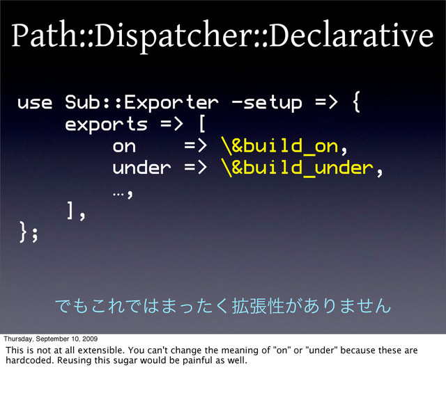 use Sub::Exporter -setup => {
exports => [
on => \&build_on,
under => \&build_under,
…,
],
};
Path::Dispatcher::Declarative
Ͱ΋͜ΕͰ͸·֦ͬͨ͘ுੑ͕͋Γ·ͤΜ
Thursday, September 10, 2009
This is not at all extensible. You can't change the meaning of "on" or "under" because these are
hardcoded. Reusing this sugar would be painful as well.
