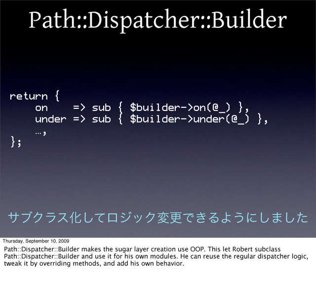 Path::Dispatcher::Builder
return {
on => sub { $builder->on(@_) },
under => sub { $builder->under(@_) },
…,
};
αϒΫϥεԽͯ͠ϩδοΫมߋͰ͖ΔΑ͏ʹ͠·ͨ͠
Thursday, September 10, 2009
Path::Dispatcher::Builder makes the sugar layer creation use OOP. This let Robert subclass
Path::Dispatcher::Builder and use it for his own modules. He can reuse the regular dispatcher logic,
tweak it by overriding methods, and add his own behavior.
