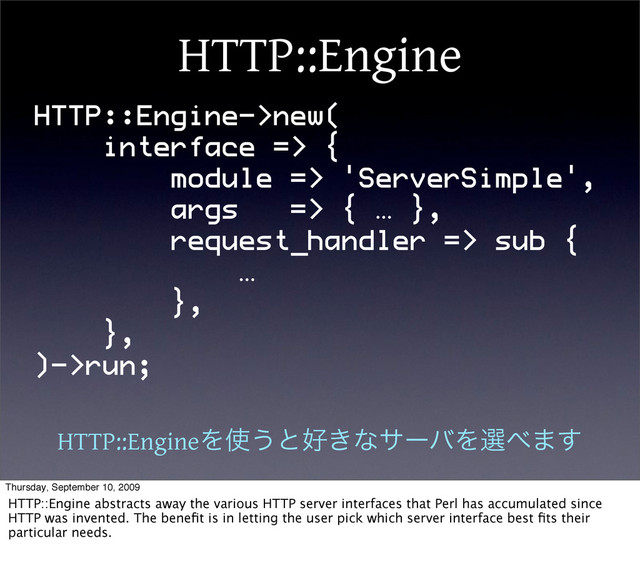 HTTP::Engine
HTTP::Engine->new(
interface => {
module => 'ServerSimple',
args => { … },
request_handler => sub {
…
},
},
)->run;
HTTP::EngineΛ࢖͏ͱ޷͖ͳαʔόΛબ΂·͢
Thursday, September 10, 2009
HTTP::Engine abstracts away the various HTTP server interfaces that Perl has accumulated since
HTTP was invented. The beneﬁt is in letting the user pick which server interface best ﬁts their
particular needs.
