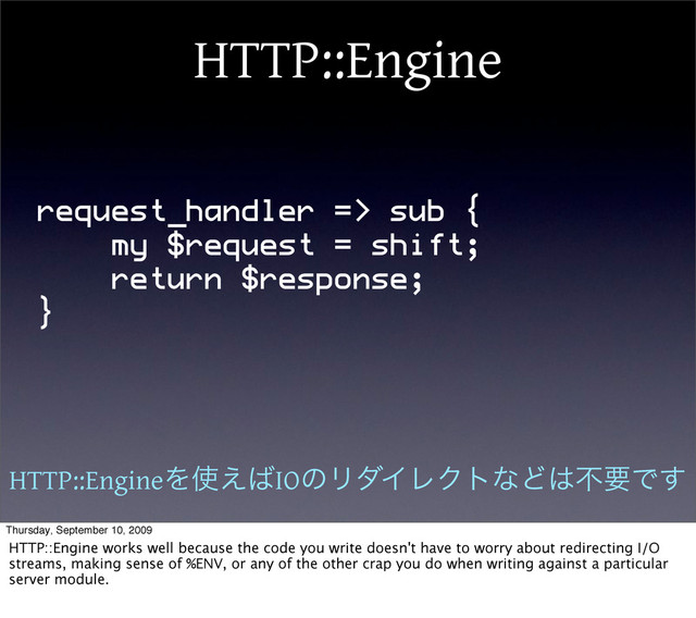 HTTP::Engine
request_handler => sub {
my $request = shift;
return $response;
}
HTTP::EngineΛ࢖͑͹IOͷϦμΠϨΫτͳͲ͸ෆཁͰ͢
Thursday, September 10, 2009
HTTP::Engine works well because the code you write doesn't have to worry about redirecting I/O
streams, making sense of %ENV, or any of the other crap you do when writing against a particular
server module.

