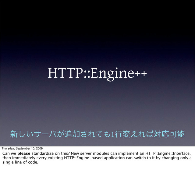 HTTP::Engine++
৽͍͠αʔό͕௥Ճ͞Εͯ΋1ߦม͑Ε͹ରԠՄೳ
Thursday, September 10, 2009
Can we please standardize on this? New server modules can implement an HTTP::Engine::Interface,
then immediately every existing HTTP::Engine-based application can switch to it by changing only a
single line of code.
