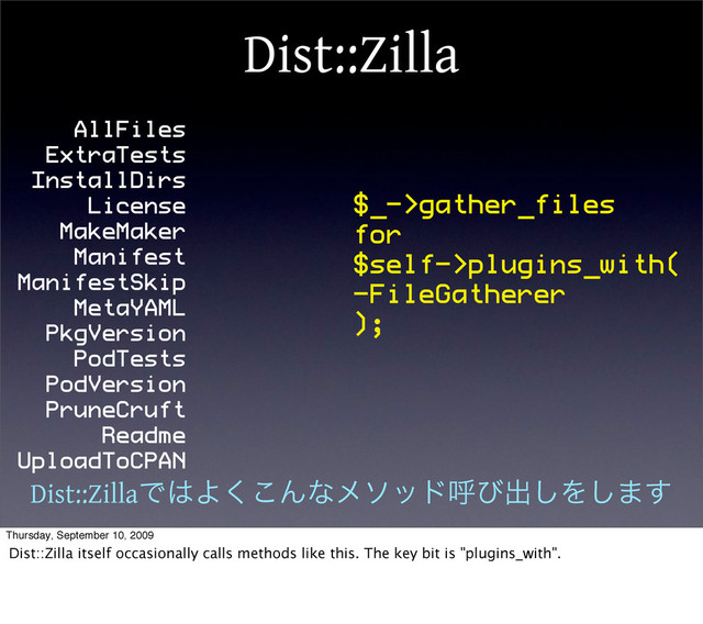 Dist::Zilla
AllFiles
ExtraTests
InstallDirs
License
MakeMaker
Manifest
ManifestSkip
MetaYAML
PkgVersion
PodTests
PodVersion
PruneCruft
Readme
UploadToCPAN
$_->gather_files
for
$self->plugins_with(
-FileGatherer
);
Dist::ZillaͰ͸Α͘͜Μͳϝιουݺͼग़͠Λ͠·͢
Thursday, September 10, 2009
Dist::Zilla itself occasionally calls methods like this. The key bit is "plugins_with".
