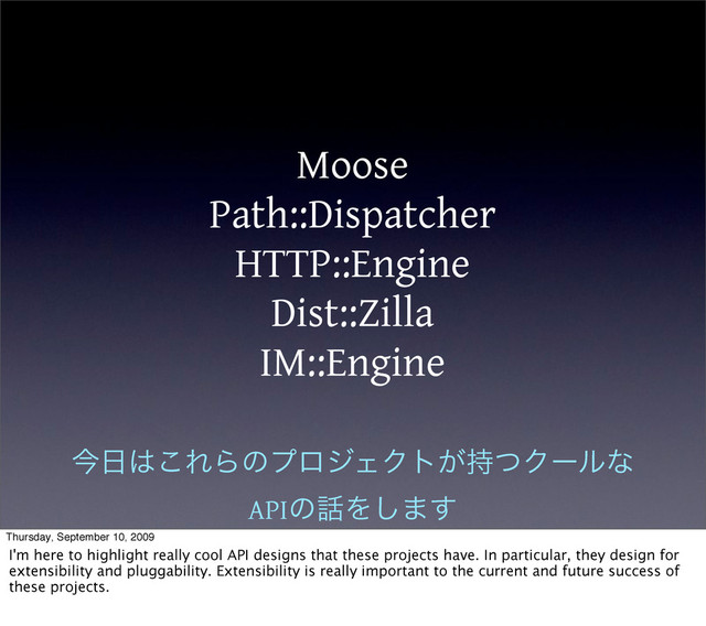 Moose
Path::Dispatcher
HTTP::Engine
Dist::Zilla
IM::Engine
ࠓ೔͸͜ΕΒͷϓϩδΣΫτ͕࣋ͭΫʔϧͳ
APIͷ࿩Λ͠·͢
Thursday, September 10, 2009
I'm here to highlight really cool API designs that these projects have. In particular, they design for
extensibility and pluggability. Extensibility is really important to the current and future success of
these projects.
