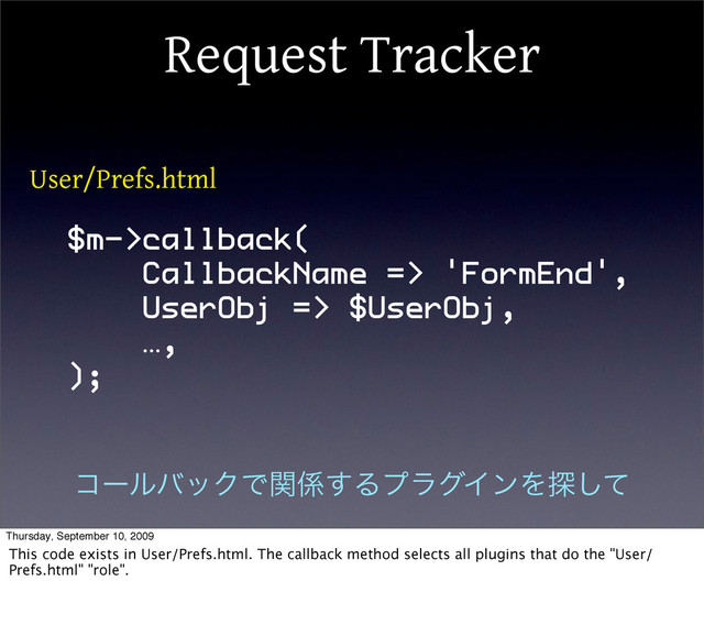 Request Tracker
$m->callback(
CallbackName => 'FormEnd',
UserObj => $UserObj,
…,
);
User/Prefs.html
ίʔϧόοΫͰؔ܎͢ΔϓϥάΠϯΛ୳ͯ͠
Thursday, September 10, 2009
This code exists in User/Prefs.html. The callback method selects all plugins that do the "User/
Prefs.html" "role".
