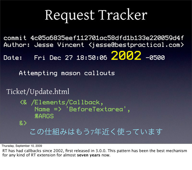 Request Tracker
commit 4c05a6835eef112701ac58dfd1b133e220059d4f
Author: Jesse Vincent 
Date: Fri Dec 27 18:50:06
2002 -0500
Attempting mason callouts
Ticket/Update.html
<& /Elements/Callback,
Name => 'BeforeTextarea',
%ARGS
&>
͜ͷ࢓૊Έ͸΋͏7೥ۙ͘࢖͍ͬͯ·͢
Thursday, September 10, 2009
RT has had callbacks since 2002, ﬁrst released in 3.0.0. This pattern has been the best mechanism
for any kind of RT extension for almost seven years now.
