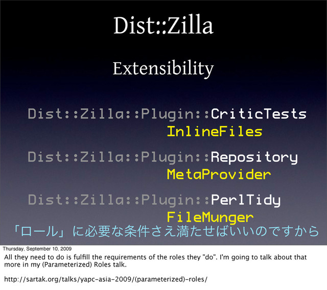 Dist::Zilla
Extensibility
Dist::Zilla::Plugin::CriticTests
Dist::Zilla::Plugin::Repository
Dist::Zilla::Plugin::PerlTidy
InlineFiles
MetaProvider
FileMunger
ʮϩʔϧʯʹඞཁͳ৚݅͑͞ຬͨͤ͹͍͍ͷͰ͔͢Β
Thursday, September 10, 2009
All they need to do is fulﬁll the requirements of the roles they "do". I'm going to talk about that
more in my (Parameterized) Roles talk.
http://sartak.org/talks/yapc-asia-2009/(parameterized)-roles/
