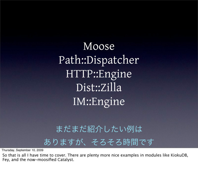 Moose
Path::Dispatcher
HTTP::Engine
Dist::Zilla
IM::Engine
·ͩ·ͩ঺հ͍ͨ͠ྫ͸
͋Γ·͕͢ɺͦΖͦΖ࣌ؒͰ͢
Thursday, September 10, 2009
So that is all I have time to cover. There are plenty more nice examples in modules like KiokuDB,
Fey, and the now-moosiﬁed Catalyst.
