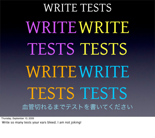 WRITE TESTS
WRITE
TESTS
WRITE
TESTS
WRITE
TESTS
WRITE
TESTS
݂؅੾ΕΔ·ͰςετΛॻ͍͍ͯͩ͘͞
Thursday, September 10, 2009
Write so many tests your ears bleed. I am not joking!
