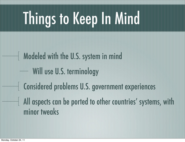 Things to Keep In Mind
Modeled with the U.S. system in mind
Will use U.S. terminology
Considered problems U.S. government experiences
All aspects can be ported to other countries’ systems, with
minor tweaks
Monday, October 24, 11
