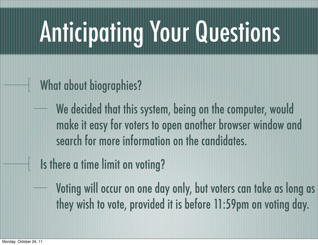 Anticipating Your Questions
What about biographies?
We decided that this system, being on the computer, would
make it easy for voters to open another browser window and
search for more information on the candidates.
Is there a time limit on voting?
Voting will occur on one day only, but voters can take as long as
they wish to vote, provided it is before 11:59pm on voting day.
Monday, October 24, 11
