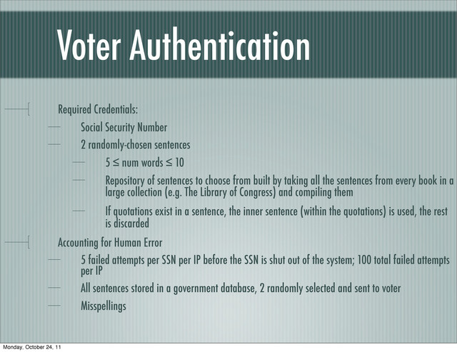 Voter Authentication
Required Credentials:
Social Security Number
2 randomly-chosen sentences
5 ≤ num words ≤ 10
Repository of sentences to choose from built by taking all the sentences from every book in a
large collection (e.g. The Library of Congress) and compiling them
If quotations exist in a sentence, the inner sentence (within the quotations) is used, the rest
is discarded
Accounting for Human Error
5 failed attempts per SSN per IP before the SSN is shut out of the system; 100 total failed attempts
per IP
All sentences stored in a government database, 2 randomly selected and sent to voter
Misspellings
Monday, October 24, 11
