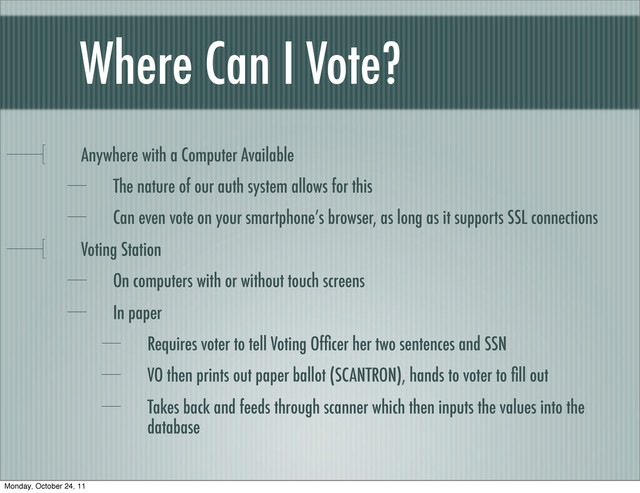 Where Can I Vote?
Anywhere with a Computer Available
The nature of our auth system allows for this
Can even vote on your smartphone’s browser, as long as it supports SSL connections
Voting Station
On computers with or without touch screens
In paper
Requires voter to tell Voting Ofﬁcer her two sentences and SSN
VO then prints out paper ballot (SCANTRON), hands to voter to ﬁll out
Takes back and feeds through scanner which then inputs the values into the
database
Monday, October 24, 11
