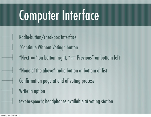 Computer Interface
Radio-button/checkbox interface
“Continue Without Voting” button
“Next 㱺” on bottom right; “⾨ Previous” on bottom left
“None of the above” radio button at bottom of list
Conﬁrmation page at end of voting process
Write in option
text-to-speech; headphones available at voting station
Monday, October 24, 11
