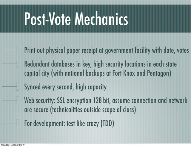 Post-Vote Mechanics
Print out physical paper receipt at government facility with date, votes
Redundant databases in key, high security locations in each state
capital city (with national backups at Fort Knox and Pentagon)
Synced every second, high capacity
Web security: SSL encryption 128-bit, assume connection and network
are secure (technicalities outside scope of class)
For development: test like crazy (TDD)
Monday, October 24, 11
