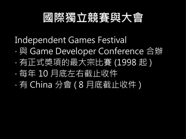 國際獨立競賽與大會
Independent Games Festival
‧ 與 Game Developer Conference 合辦
‧ 有正式獎項的最大宗比賽 (1998 起 )
‧ 每年 10 月底左右截止收件
‧ 有 China 分會 ( 8 月底截止收件 )
