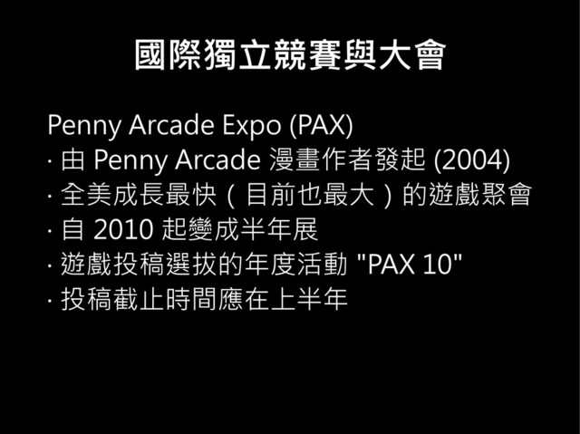 國際獨立競賽與大會
Penny Arcade Expo (PAX)
‧ 由 Penny Arcade 漫畫作者發起 (2004)
‧ 全美成長最快（目前也最大）的遊戲聚會
‧ 自 2010 起變成半年展
‧ 遊戲投稿選拔的年度活動 "PAX 10"
‧ 投稿截止時間應在上半年
