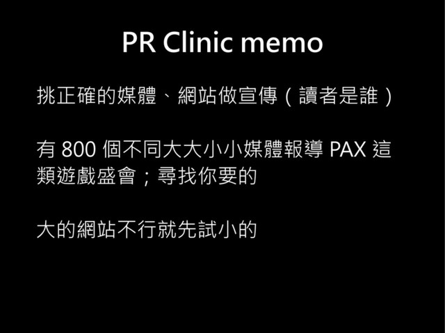 PR Clinic memo
挑正確的媒體、網站做宣傳（讀者是誰）
有 800 個不同大大小小媒體報導 PAX 這
類遊戲盛會；尋找你要的
大的網站不行就先試小的
