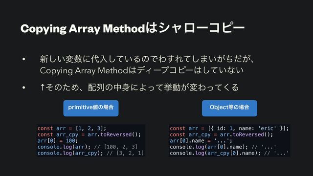 Copying Array Method͸γϟϩʔίϐʔ
• ৽͍͠ม਺ʹ୅ೖ͍ͯ͠ΔͷͰΘ͢Εͯ͠·͍͕͕ͪͩɺ
Copying Array Method͸σΟʔϓίϐʔ͸͍ͯ͠ͳ͍
• ↑ͦͷͨΊɺ഑ྻͷத਎ʹΑͬͯڍಈ͕มΘͬͯ͘Δ
QSJNJUJWF஋ͷ৔߹ 0CKFDU౳ͷ৔߹
const arr = [1, 2, 3];
const arr_cpy = arr.toReversed();
arr[0] = 100;
console.log(arr); // [100, 2, 3]
console.log(arr_cpy); // [3, 2, 1]
const arr = [{ id: 1, name: 'eric' }];
const arr_cpy = arr.toReversed();
arr[0].name = '...';
console.log(arr[0].name); // '...'
console.log(arr_cpy[0].name); // '...'
