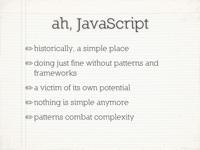 ah, JavaScript
✏historically, a simple place
✏doing just fine without patterns and
frameworks
✏a victim of its own potential
✏nothing is simple anymore
✏patterns combat complexity
