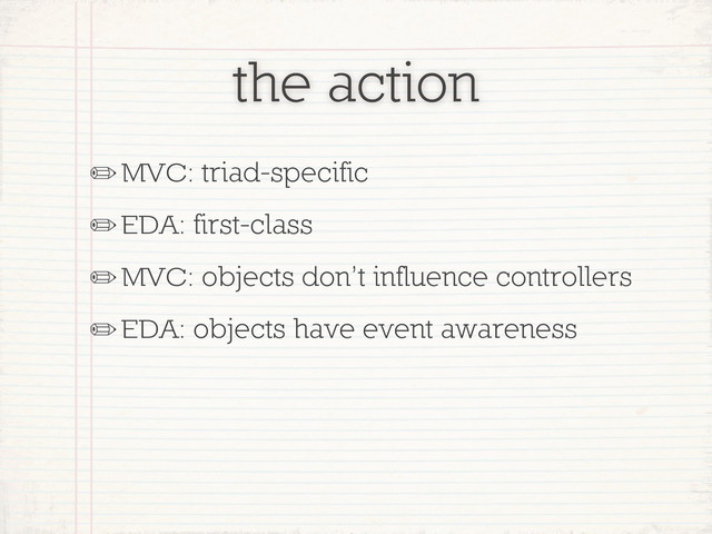 the action
✏MVC: triad-specific
✏EDA: first-class
✏MVC: objects don’t influence controllers
✏EDA: objects have event awareness
