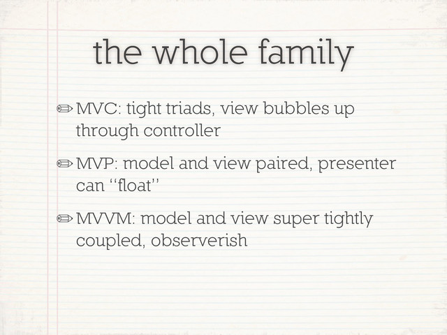 the whole family
✏MVC: tight triads, view bubbles up
through controller
✏MVP: model and view paired, presenter
can “float”
✏MVVM: model and view super tightly
coupled, observerish
