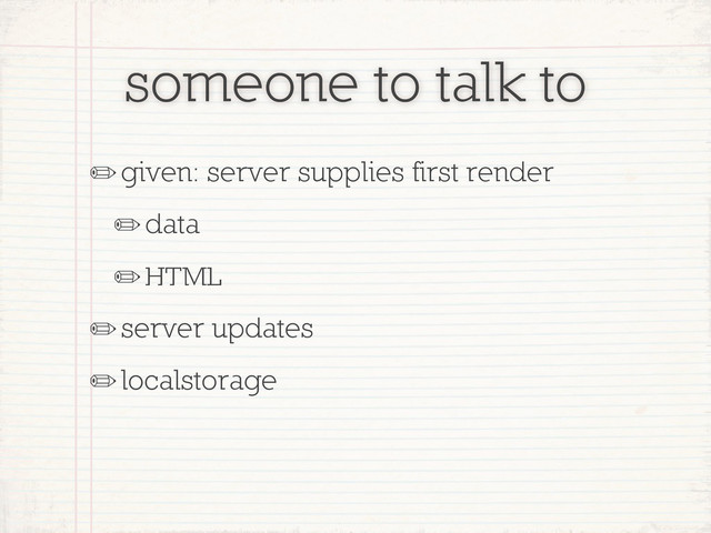 someone to talk to
✏given: server supplies first render
✏data
✏HTML
✏server updates
✏localstorage
