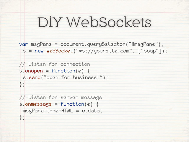 DIY WebSockets
var msgPane = document.querySelector(“#msgPane”),
s = new WebSocket(“ws://yoursite.com”, [“soap”]);
// listen for connection
s.onopen = function(e) {
s.send(“open for business!”);
};
// listen for server message
s.onmessage = function(e) {
msgPane.innerHTML = e.data;
};
