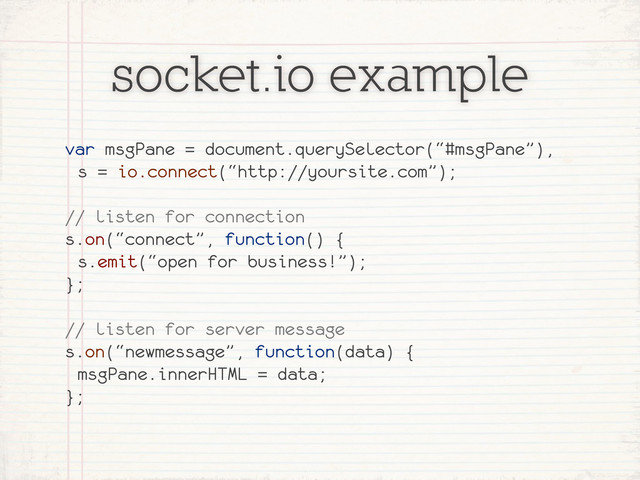 socket.io example
var msgPane = document.querySelector(“#msgPane”),
s = io.connect(“http://yoursite.com”);
// listen for connection
s.on(“connect”, function() {
s.emit(“open for business!”);
};
// listen for server message
s.on(“newmessage”, function(data) {
msgPane.innerHTML = data;
};
