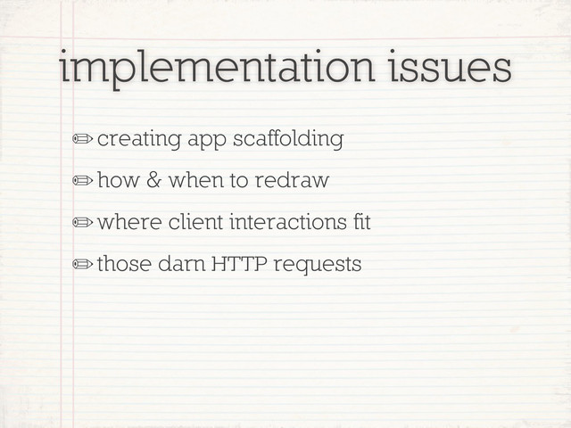 implementation issues
✏creating app scaffolding
✏how & when to redraw
✏where client interactions fit
✏those darn HTTP requests
