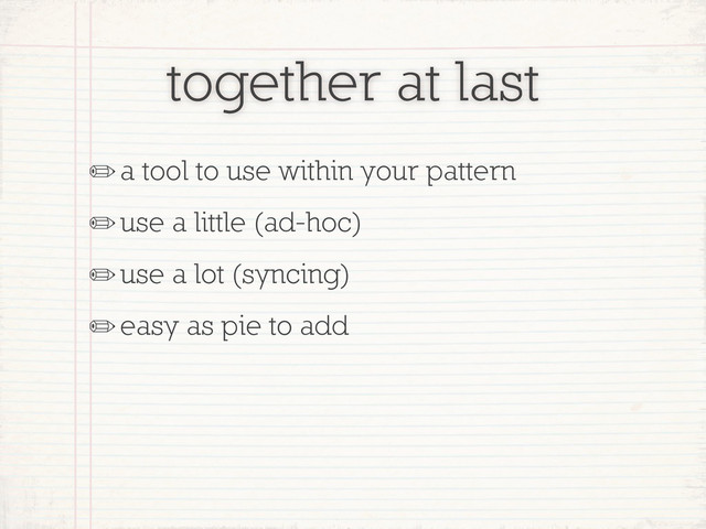 together at last
✏a tool to use within your pattern
✏use a little (ad-hoc)
✏use a lot (syncing)
✏easy as pie to add
