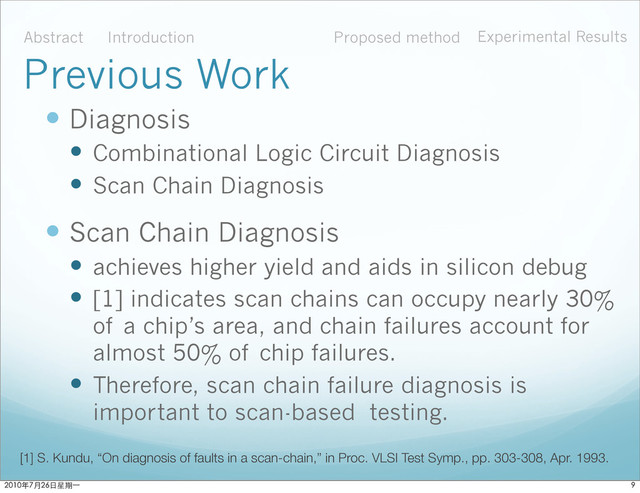  Diagnosis
 Combinational Logic Circuit Diagnosis
 Scan Chain Diagnosis
 Scan Chain Diagnosis
 achieves higher yield and aids in silicon debug
 [1] indicates scan chains can occupy nearly 30%
of a chip’s area, and chain failures account for
almost 50% of chip failures.
 Therefore, scan chain failure diagnosis is
important to scan-based testing.
[1] S. Kundu, “On diagnosis of faults in a scan-chain,” in Proc. VLSI Test Symp., pp. 303-308, Apr. 1993.
Abstract Introduction Proposed method Experimental Results
Previous Work

ϋ˜˚݋ಂɓ
