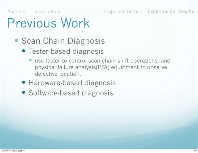  Scan Chain Diagnosis
 Tester-based diagnosis
 use tester to control scan chain shift operations, and
physical failure analysis(PFA) equipment to observe
defective location.
 Hardware-based diagnosis
 Software-based diagnosis
Abstract Introduction Proposed method Experimental Results
Previous Work

ϋ˜˚݋ಂɓ
