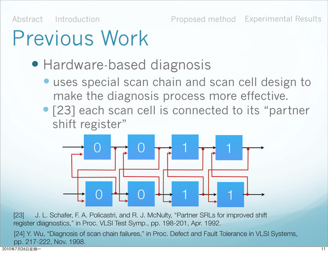  Hardware-based diagnosis
 uses special scan chain and scan cell design to
make the diagnosis process more effective.
Abstract Introduction Proposed method Experimental Results
Previous Work
 [23] each scan cell is connected to its “partner
shift register”
[24] Y. Wu, “Diagnosis of scan chain failures,” in Proc. Defect and Fault Tolerance in VLSI Systems,
pp. 217-222, Nov. 1998.
[23] J. L. Schafer, F. A. Policastri, and R. J. McNulty, “Partner SRLs for improved shift
register diagnostics,” in Proc. VLSI Test Symp., pp. 198-201, Apr. 1992.
0 0 1 1
0 0 1 1

ϋ˜˚݋ಂɓ
