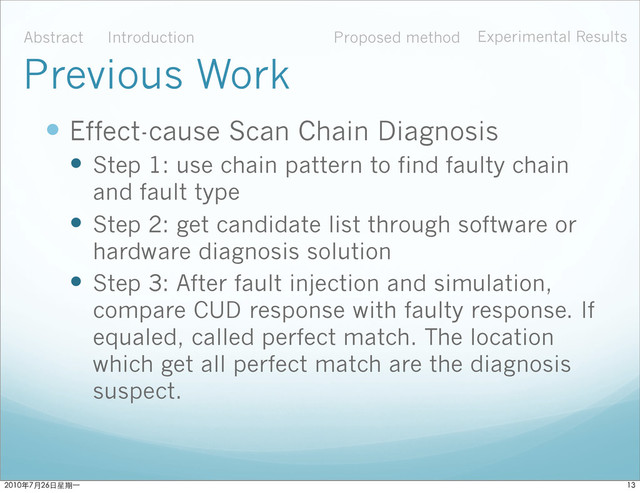  Effect-cause Scan Chain Diagnosis
 Step 1: use chain pattern to find faulty chain
and fault type
 Step 2: get candidate list through software or
hardware diagnosis solution
 Step 3: After fault injection and simulation,
compare CUD response with faulty response. If
equaled, called perfect match. The location
which get all perfect match are the diagnosis
suspect.
Abstract Introduction Proposed method Experimental Results
Previous Work

ϋ˜˚݋ಂɓ
