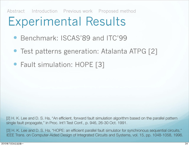 Experimental Results
 Benchmark: ISCAS’89 and ITC’99
 Test patterns generation: Atalanta ATPG [2]
 Fault simulation: HOPE [3]
[2] H. K. Lee and D. S. Ha, “An efﬁcient, forward fault simulation algorithm based on the parallel pattern
single fault propagate,” in Proc. Int'l Test Conf., p. 946, 26-30 Oct. 1991.
[3] H. K. Lee and D. S. Ha, “HOPE: an efﬁcient parallel fault simulator for synchronous sequential circuits,”
IEEE Trans. on Computer-Aided Design of Integrated Circuits and Systems, vol. 15, pp. 1048-1058, 1996.
Abstract Introduction Proposed method
Previous work

ϋ˜˚݋ಂɓ
