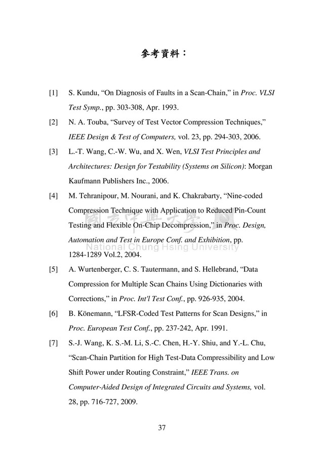 37
參考資料：
[1] S. Kundu, “On Diagnosis of Faults in a Scan-Chain,” in Proc. VLSI
Test Symp., pp. 303-308, Apr. 1993.
[2] N. A. Touba, “Survey of Test Vector Compression Techniques,”
IEEE Design & Test of Computers, vol. 23, pp. 294-303, 2006.
[3] L.-T. Wang, C.-W. Wu, and X. Wen, VLSI Test Principles and
Architectures: Design for Testability (Systems on Silicon): Morgan
Kaufmann Publishers Inc., 2006.
[4] M. Tehranipour, M. Nourani, and K. Chakrabarty, “Nine-coded
Compression Technique with Application to Reduced Pin-Count
Testing and Flexible On-Chip Decompression,” in Proc. Design,
Automation and Test in Europe Conf. and Exhibition, pp.
1284-1289 Vol.2, 2004.
[5] A. Wurtenberger, C. S. Tautermann, and S. Hellebrand, “Data
Compression for Multiple Scan Chains Using Dictionaries with
Corrections,” in Proc. Int'l Test Conf., pp. 926-935, 2004.
[6] B. Könemann, “LFSR-Coded Test Patterns for Scan Designs,” in
Proc. European Test Conf., pp. 237-242, Apr. 1991.
[7] S.-J. Wang, K. S.-M. Li, S.-C. Chen, H.-Y. Shiu, and Y.-L. Chu,
“Scan-Chain Partition for High Test-Data Compressibility and Low
Shift Power under Routing Constraint,” IEEE Trans. on
Computer-Aided Design of Integrated Circuits and Systems, vol.
28, pp. 716-727, 2009.

