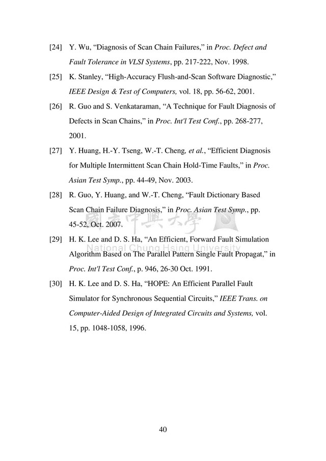 40
[24] Y. Wu, “Diagnosis of Scan Chain Failures,” in Proc. Defect and
Fault Tolerance in VLSI Systems, pp. 217-222, Nov. 1998.
[25] K. Stanley, “High-Accuracy Flush-and-Scan Software Diagnostic,”
IEEE Design & Test of Computers, vol. 18, pp. 56-62, 2001.
[26] R. Guo and S. Venkataraman, “A Technique for Fault Diagnosis of
Defects in Scan Chains,” in Proc. Int'l Test Conf., pp. 268-277,
2001.
[27] Y. Huang, H.-Y. Tseng, W.-T. Cheng, et al., “Efficient Diagnosis
for Multiple Intermittent Scan Chain Hold-Time Faults,” in Proc.
Asian Test Symp., pp. 44-49, Nov. 2003.
[28] R. Guo, Y. Huang, and W.-T. Cheng, “Fault Dictionary Based
Scan Chain Failure Diagnosis,” in Proc. Asian Test Symp., pp.
45-52, Oct. 2007.
[29] H. K. Lee and D. S. Ha, “An Efficient, Forward Fault Simulation
Algorithm Based on The Parallel Pattern Single Fault Propagat,” in
Proc. Int'l Test Conf., p. 946, 26-30 Oct. 1991.
[30] H. K. Lee and D. S. Ha, “HOPE: An Efficient Parallel Fault
Simulator for Synchronous Sequential Circuits,” IEEE Trans. on
Computer-Aided Design of Integrated Circuits and Systems, vol.
15, pp. 1048-1058, 1996.
