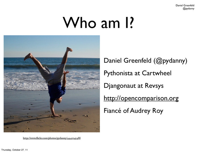 Daniel Greenfeld
@pydanny
Who am I?
Daniel Greenfeld (@pydanny)
Pythonista at Cartwheel
Djangonaut at Revsys
http://opencomparison.org
Fiancé of Audrey Roy
http://www.ﬂickr.com/photos/pydanny/4442245488
Thursday, October 27, 11
