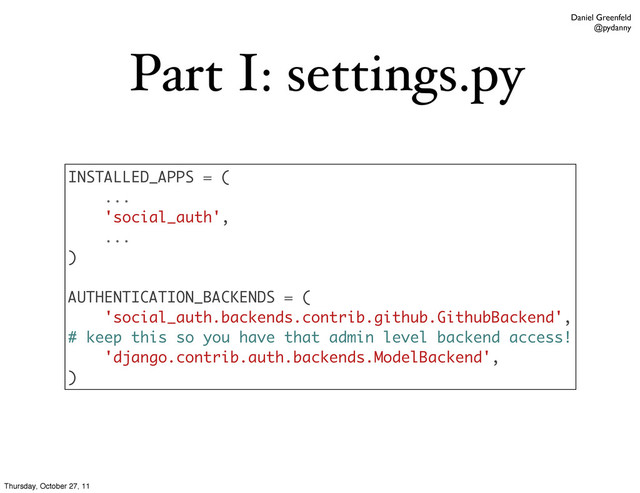 Daniel Greenfeld
@pydanny
Part I: settings.py
INSTALLED_APPS = (
...
'social_auth',
...
)
AUTHENTICATION_BACKENDS = (
'social_auth.backends.contrib.github.GithubBackend',
# keep this so you have that admin level backend access!
'django.contrib.auth.backends.ModelBackend',
)
Thursday, October 27, 11
