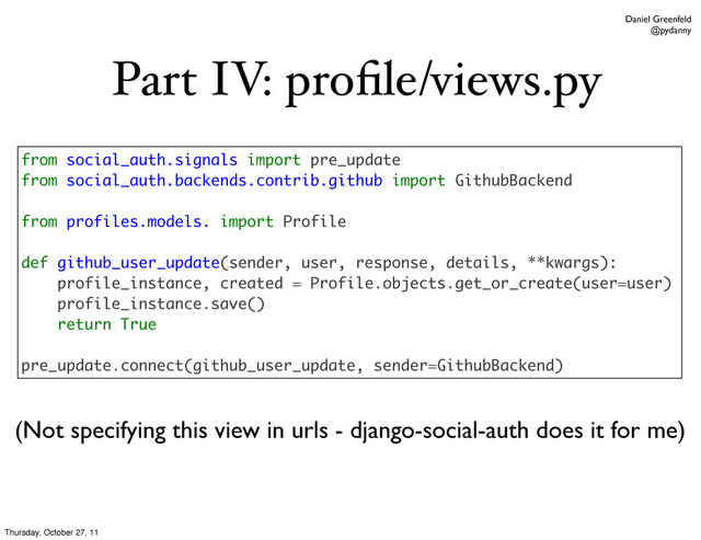 Daniel Greenfeld
@pydanny
Part IV: proﬁle/views.py
from social_auth.signals import pre_update
from social_auth.backends.contrib.github import GithubBackend
from profiles.models. import Profile
def github_user_update(sender, user, response, details, **kwargs):
profile_instance, created = Profile.objects.get_or_create(user=user)
profile_instance.save()
return True
pre_update.connect(github_user_update, sender=GithubBackend)
(Not specifying this view in urls - django-social-auth does it for me)
Thursday, October 27, 11
