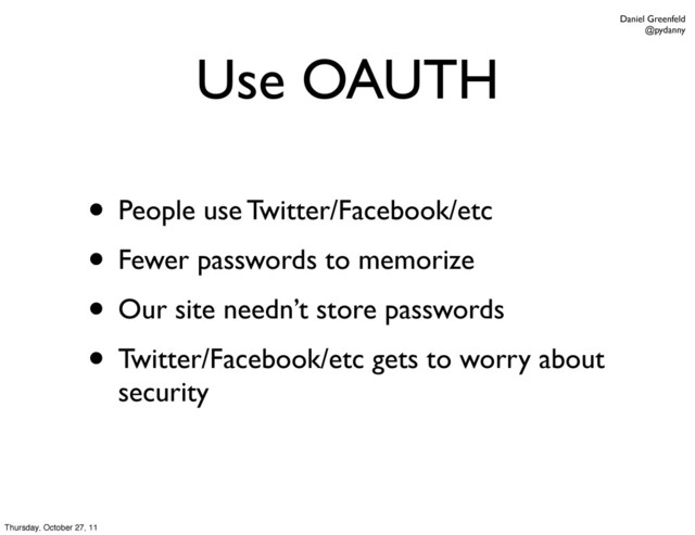 Daniel Greenfeld
@pydanny
Use OAUTH
• People use Twitter/Facebook/etc
• Fewer passwords to memorize
• Our site needn’t store passwords
• Twitter/Facebook/etc gets to worry about
security
Thursday, October 27, 11
