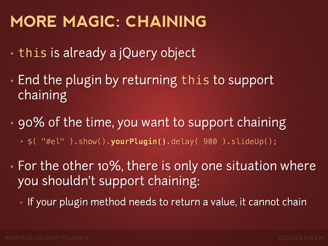WRITING JQUERY PLUGINS DOUG NEINER
MORE MAGIC: CHAINING
• this is already a jQuery object
• End the plugin by returning this to support
chaining
• 90% of the time, you want to support chaining
• $( "#el" ).show().yourPlugin().delay( 900 ).slideUp();
• For the other 10%, there is only one situation where
you shouldn't support chaining:
• If your plugin method needs to return a value, it cannot chain
