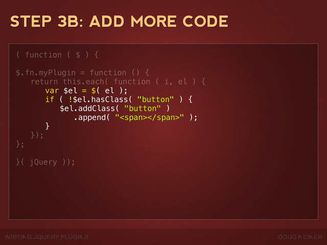WRITING JQUERY PLUGINS DOUG NEINER
STEP 3B: ADD MORE CODE
( function ( $ ) {
$.fn.myPlugin = function () {
! return this.each( function ( i, el ) {
! ! var $el = $( el );
! ! if ( !$el.hasClass( "button" ) {
! ! ! $el.addClass( "button" )
! ! ! .append( "<span></span>" );
! ! }
! });
};
}( jQuery ));
