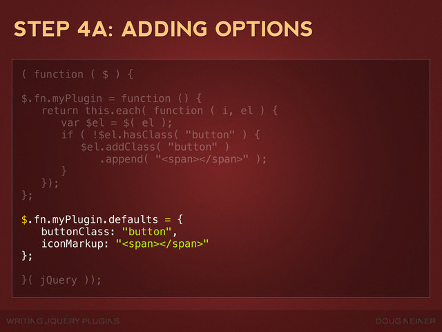 WRITING JQUERY PLUGINS DOUG NEINER
STEP 4A: ADDING OPTIONS
( function ( $ ) {
$.fn.myPlugin = function () {
! return this.each( function ( i, el ) {
! ! var $el = $( el );
! ! if ( !$el.hasClass( "button" ) {
! ! ! $el.addClass( "button" )
! ! ! .append( "<span></span>" );
! ! }
! });
};
$.fn.myPlugin.defaults = {
! buttonClass: "button",
! iconMarkup: "<span></span>"
};
}( jQuery ));
