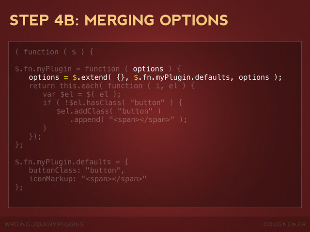 WRITING JQUERY PLUGINS DOUG NEINER
STEP 4B: MERGING OPTIONS
( function ( $ ) {
$.fn.myPlugin = function ( options ) {
! options = $.extend( {}, $.fn.myPlugin.defaults, options );
! return this.each( function ( i, el ) {
! ! var $el = $( el );
! ! if ( !$el.hasClass( "button" ) {
! ! ! $el.addClass( "button" )
! ! ! .append( "<span></span>" );
! ! }
! });
};
$.fn.myPlugin.defaults = {
! buttonClass: "button",
! iconMarkup: "<span></span>"
};

