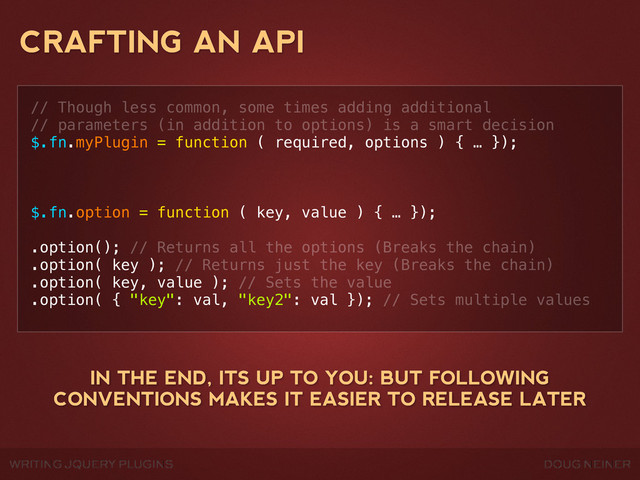 WRITING JQUERY PLUGINS DOUG NEINER
CRAFTING AN API
// Though less common, some times adding additional
// parameters (in addition to options) is a smart decision
$.fn.myPlugin = function ( required, options ) { … });
$.fn.option = function ( key, value ) { … });
.option(); // Returns all the options (Breaks the chain)
.option( key ); // Returns just the key (Breaks the chain)
.option( key, value ); // Sets the value
.option( { "key": val, "key2": val }); // Sets multiple values
IN THE END, ITS UP TO YOU: BUT FOLLOWING
CONVENTIONS MAKES IT EASIER TO RELEASE LATER
