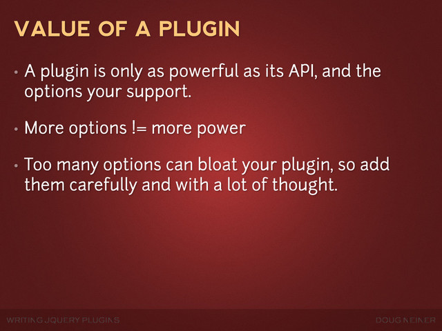WRITING JQUERY PLUGINS DOUG NEINER
VALUE OF A PLUGIN
• A plugin is only as powerful as its API, and the
options your support.
• More options != more power
• Too many options can bloat your plugin, so add
them carefully and with a lot of thought.
