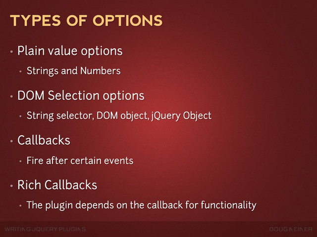 WRITING JQUERY PLUGINS DOUG NEINER
TYPES OF OPTIONS
• Plain value options
• Strings and Numbers
• DOM Selection options
• String selector, DOM object, jQuery Object
• Callbacks
• Fire after certain events
• Rich Callbacks
• The plugin depends on the callback for functionality
