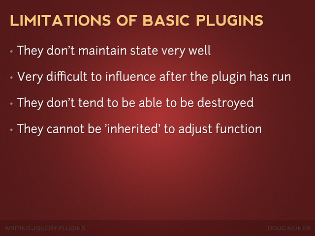 WRITING JQUERY PLUGINS DOUG NEINER
LIMITATIONS OF BASIC PLUGINS
• They don't maintain state very well
• Very diﬃcult to inﬂuence after the plugin has run
• They don't tend to be able to be destroyed
• They cannot be 'inherited' to adjust function
